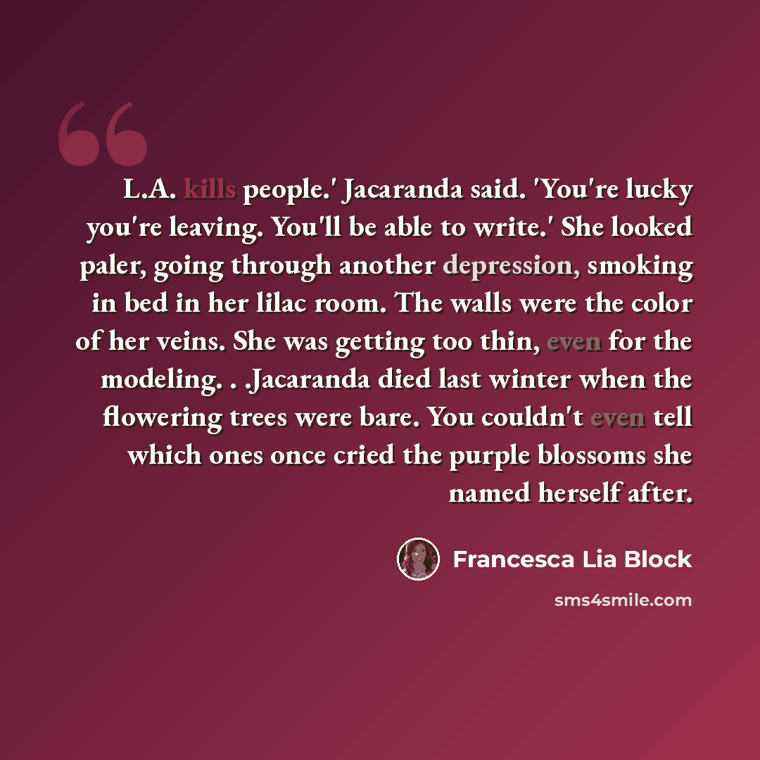 “L.A. kills people.' Jacaranda said. 'You're lucky you're leaving. You'll be able to write.' She looked paler, going through another depression, smoking in bed in her lilac room. The walls were the color of her veins. She was getting too thin, even for the modeling. . .Jacaranda died last winter…” quote by Francesca Lia Block