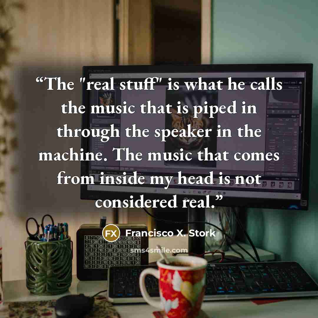 “The "real stuff" is what he calls the music that is piped in through the speaker in the machine. The music that comes from inside my head is not considered real.” quote by Francisco X. Stork