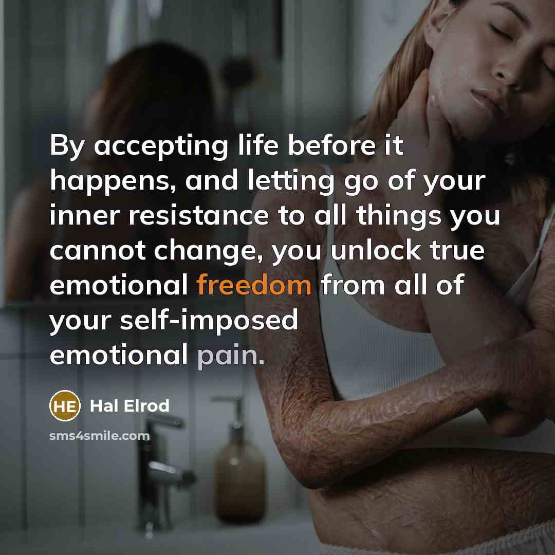 “By accepting life before it happens, and letting go of your inner resistance to all things you cannot change, you unlock true emotional freedom from all of your self-imposed emotional pain.” quote by Hal Elrod