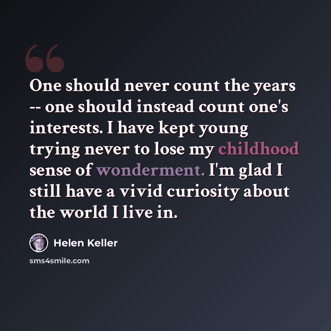 “One should never count the years -- one should instead count one's interests. I have kept young trying never to lose my childhood sense of wonderment. I'm glad I still have a vivid curiosity about the world I live in.” quote by Helen Keller