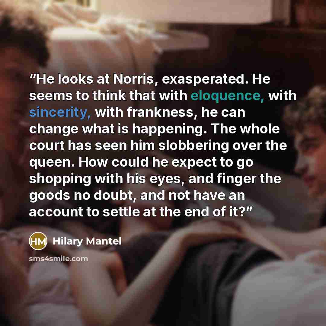 “He looks at Norris, exasperated. He seems to think that with eloquence, with sincerity, with frankness, he can change what is happening. The whole court has seen him slobbering over the queen. How could he expect to go shopping with his eyes, and finger the goods no doubt, and not have an account…” quote by Hilary Mantel