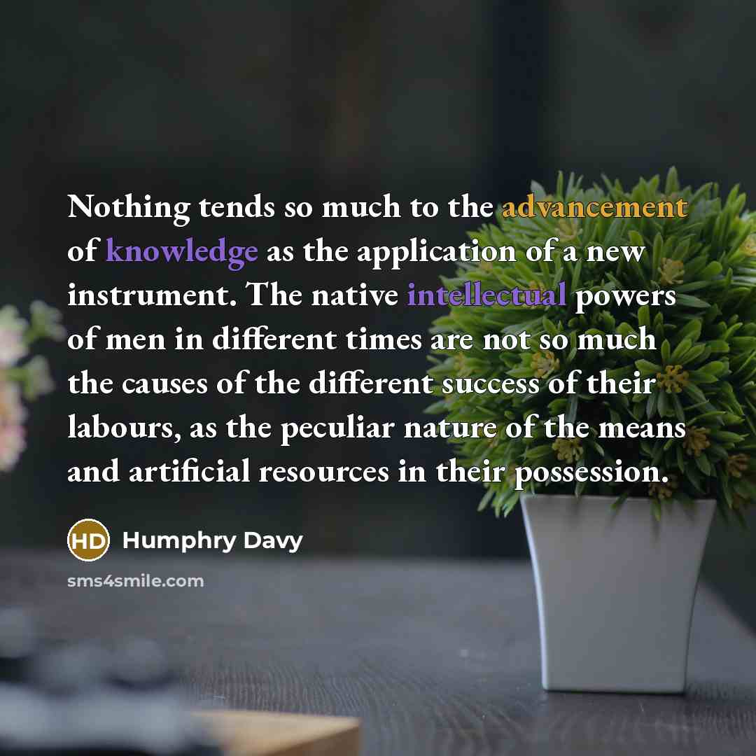 “Nothing tends so much to the advancement of knowledge as the application of a new instrument. The native intellectual powers of men in different times are not so much the causes of the different success of their labours, as the peculiar nature of the means and artificial resources in their…” quote by Humphry Davy