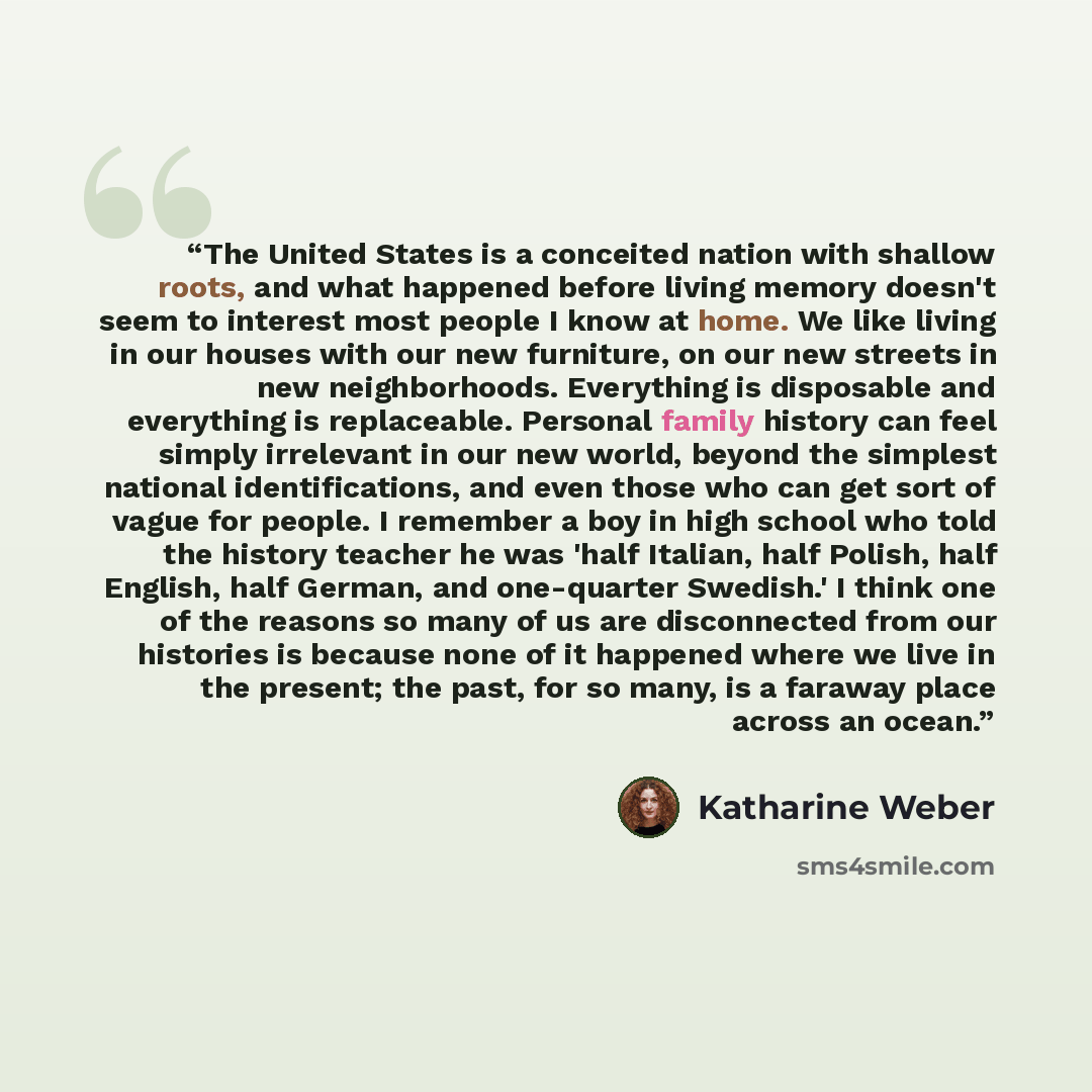 “The United States is a conceited nation with shallow roots, and what happened before living memory doesn't seem to interest most people I know at home. We like living in our houses with our new furniture, on our new streets in new neighborhoods. Everything is disposable and everything is…” quote by Katharine Weber