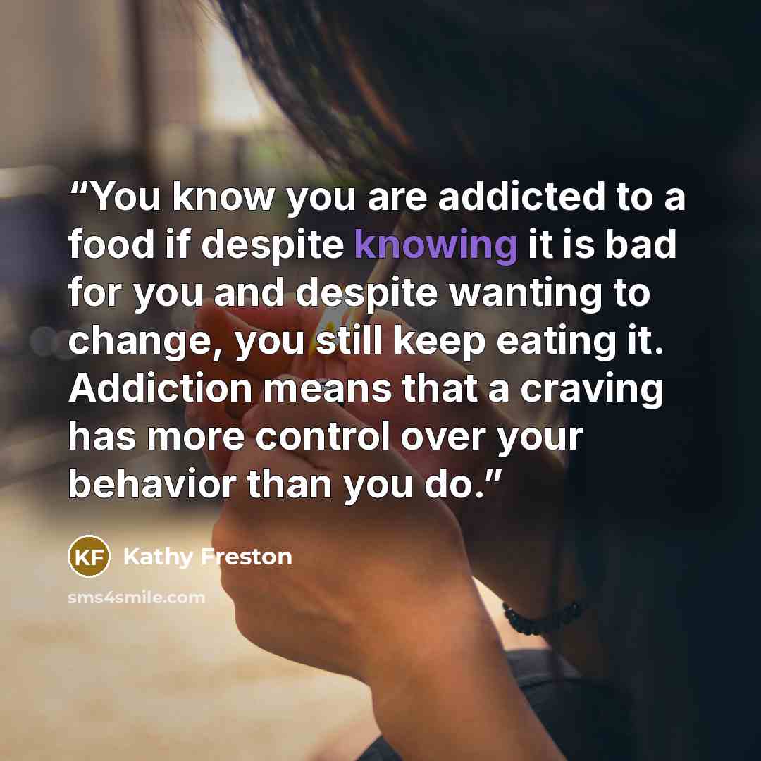 “You know you are addicted to a food if despite knowing it is bad for you and despite wanting to change, you still keep eating it. Addiction means that a craving has more control over your behavior than you do.” quote by Kathy Freston
