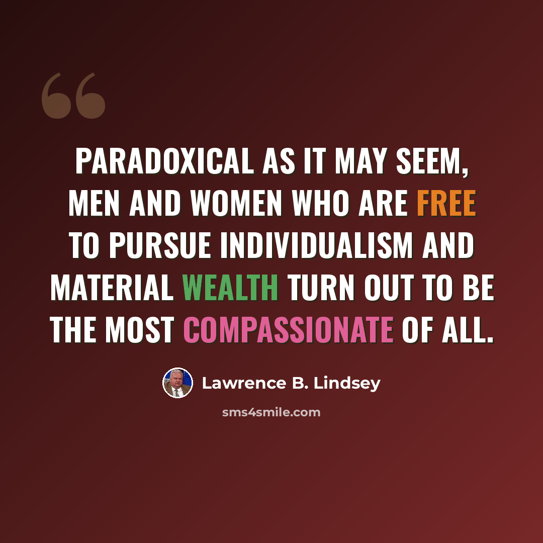 “Paradoxical as it may seem, men and women who are free to pursue individualism and material wealth turn out to be the most compassionate of all.” quote by Lawrence B. Lindsey