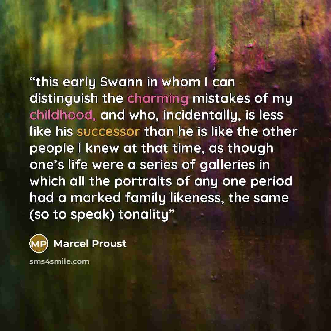 “this early Swann in whom I can distinguish the charming mistakes of my childhood, and who, incidentally, is less like his successor than he is like the other people I knew at that time, as though one’s life were a series of galleries in which all the portraits of any one period had a marked family…” quote by Marcel Proust
