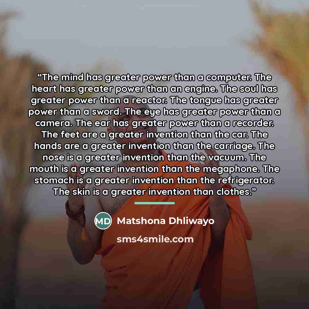“The mind has greater power than a computer. The heart has greater power than an engine. The soul has greater power than a reactor. The tongue has greater power than a sword. The eye has greater power than a camera. The ear has greater power than a recorder. The feet are a greater invention than…” quote by Matshona Dhliwayo