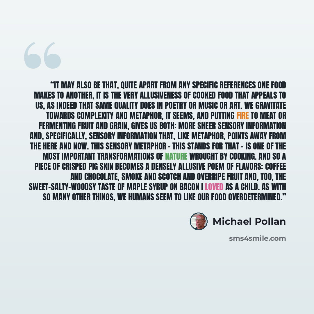 “It may also be that, quite apart from any specific references one food makes to another, it is the very allusiveness of cooked food that appeals to us, as indeed that same quality does in poetry or music or art. We gravitate towards complexity and metaphor, it seems, and putting fire to meat or…” quote by Michael Pollan