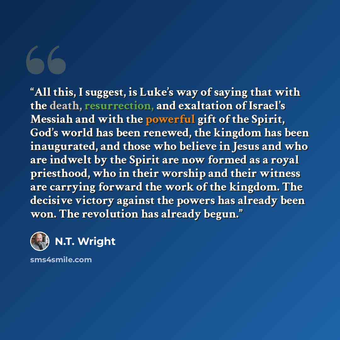 “All this, I suggest, is Luke’s way of saying that with the death, resurrection, and exaltation of Israel’s Messiah and with the powerful gift of the Spirit, God’s world has been renewed, the kingdom has been inaugurated, and those who believe in Jesus and who are indwelt by the Spirit are now…” quote by N.T. Wright