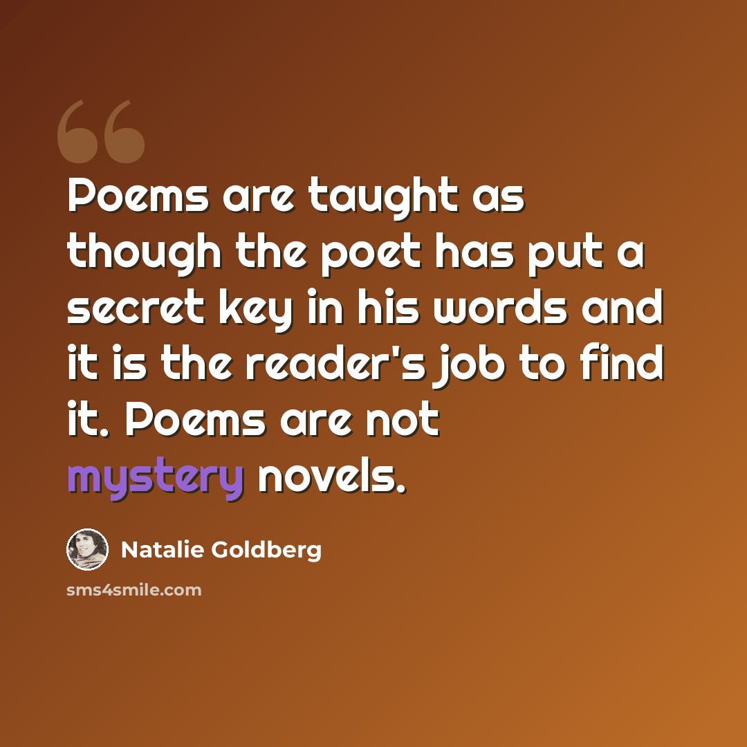 “Poems are taught as though the poet has put a secret key in his words and it is the reader's job to find it. Poems are not mystery novels.” quote by Natalie Goldberg