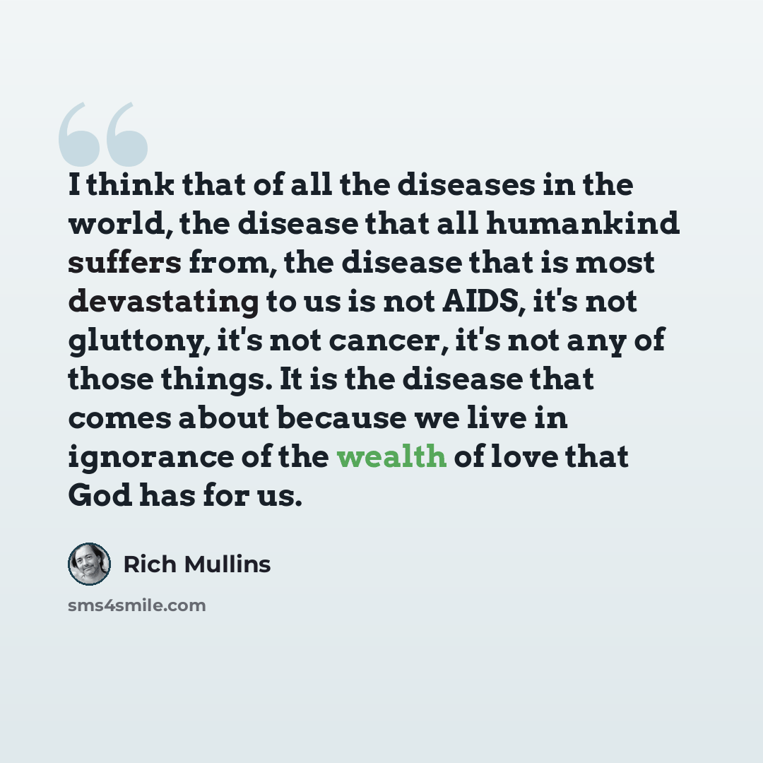 “I think that of all the diseases in the world, the disease that all humankind suffers from, the disease that is most devastating to us is not AIDS, it's not gluttony, it's not cancer, it's not any of those things. It is the disease that comes about because we live in ignorance of the wealth of…” quote by Rich Mullins