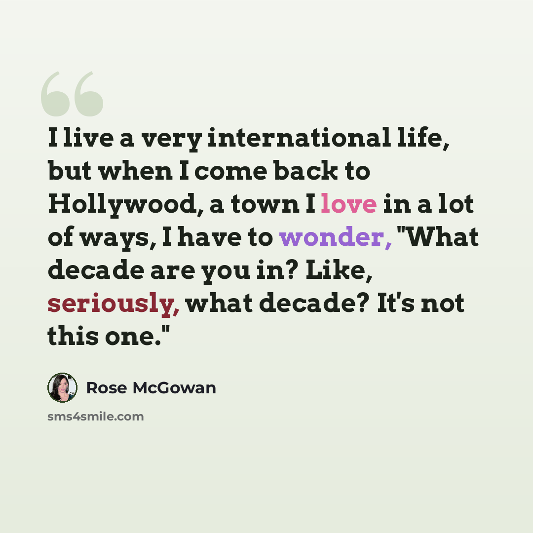 “I live a very international life, but when I come back to Hollywood, a town I love in a lot of ways, I have to wonder, "What decade are you in? Like, seriously, what decade? It's not this one."” quote by Rose McGowan