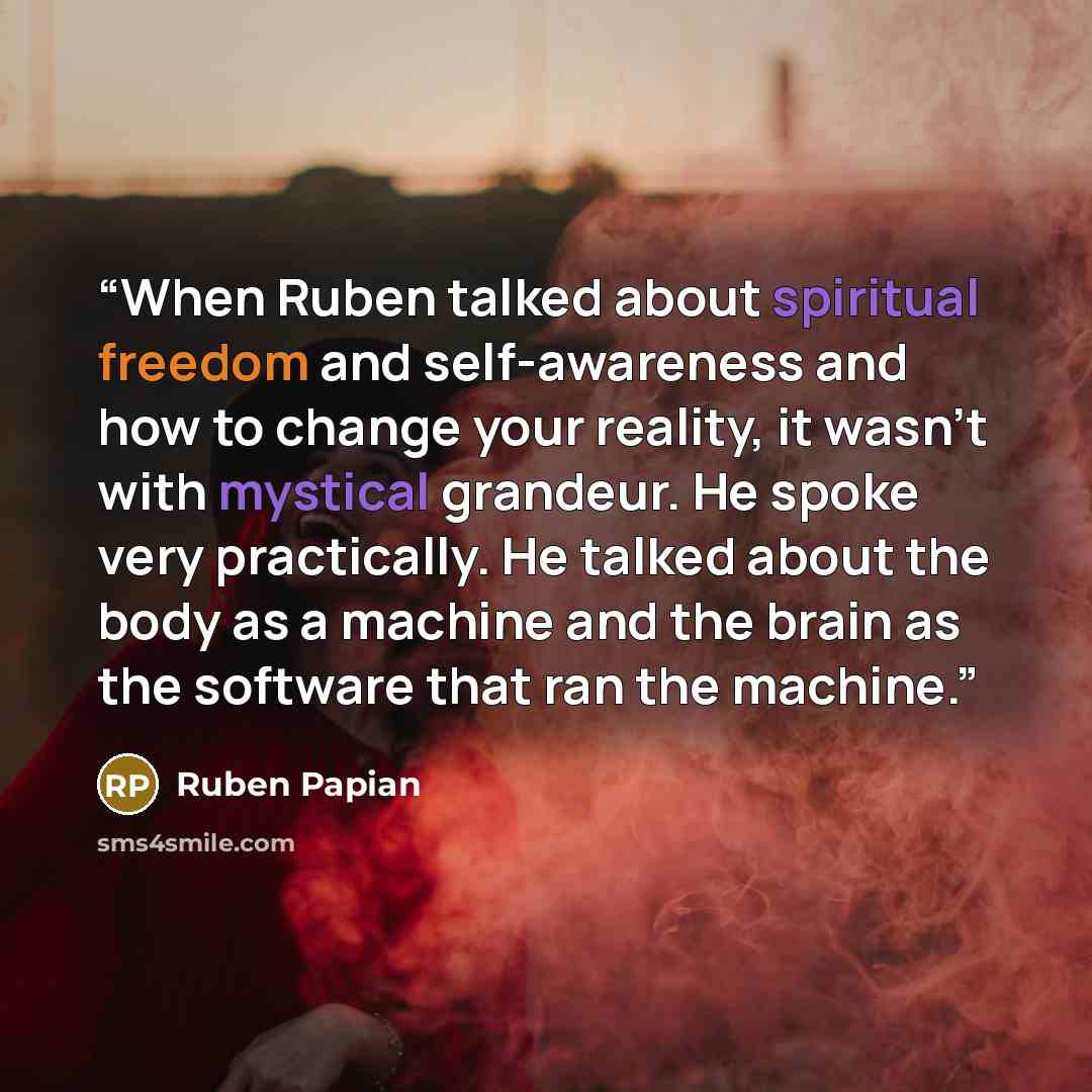 “When Ruben talked about spiritual freedom and self-awareness and how to change your reality, it wasn’t with mystical grandeur. He spoke very practically. He talked about the body as a machine and the brain as the software that ran the machine.” quote by Ruben Papian