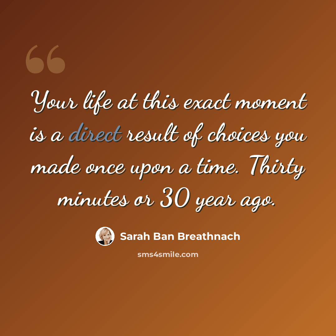 “Your life at this exact moment is a direct result of choices you made once upon a time. Thirty minutes or 30 year ago.” quote by Sarah Ban Breathnach