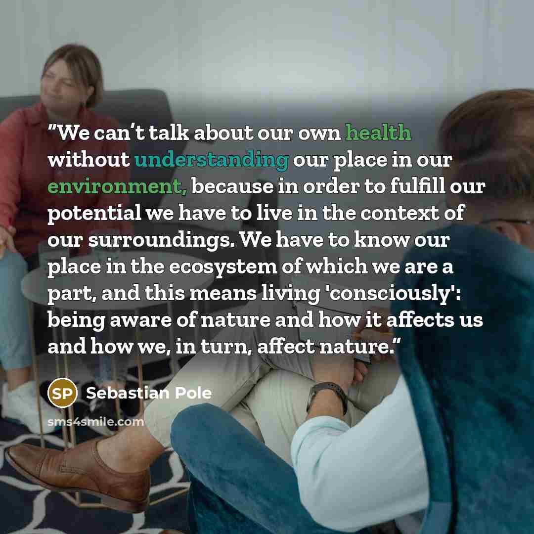 “We can’t talk about our own health without understanding our place in our environment, because in order to fulfill our potential we have to live in the context of our surroundings. We have to know our place in the ecosystem of which we are a part, and this means living 'consciously': being aware…” quote by Sebastian Pole