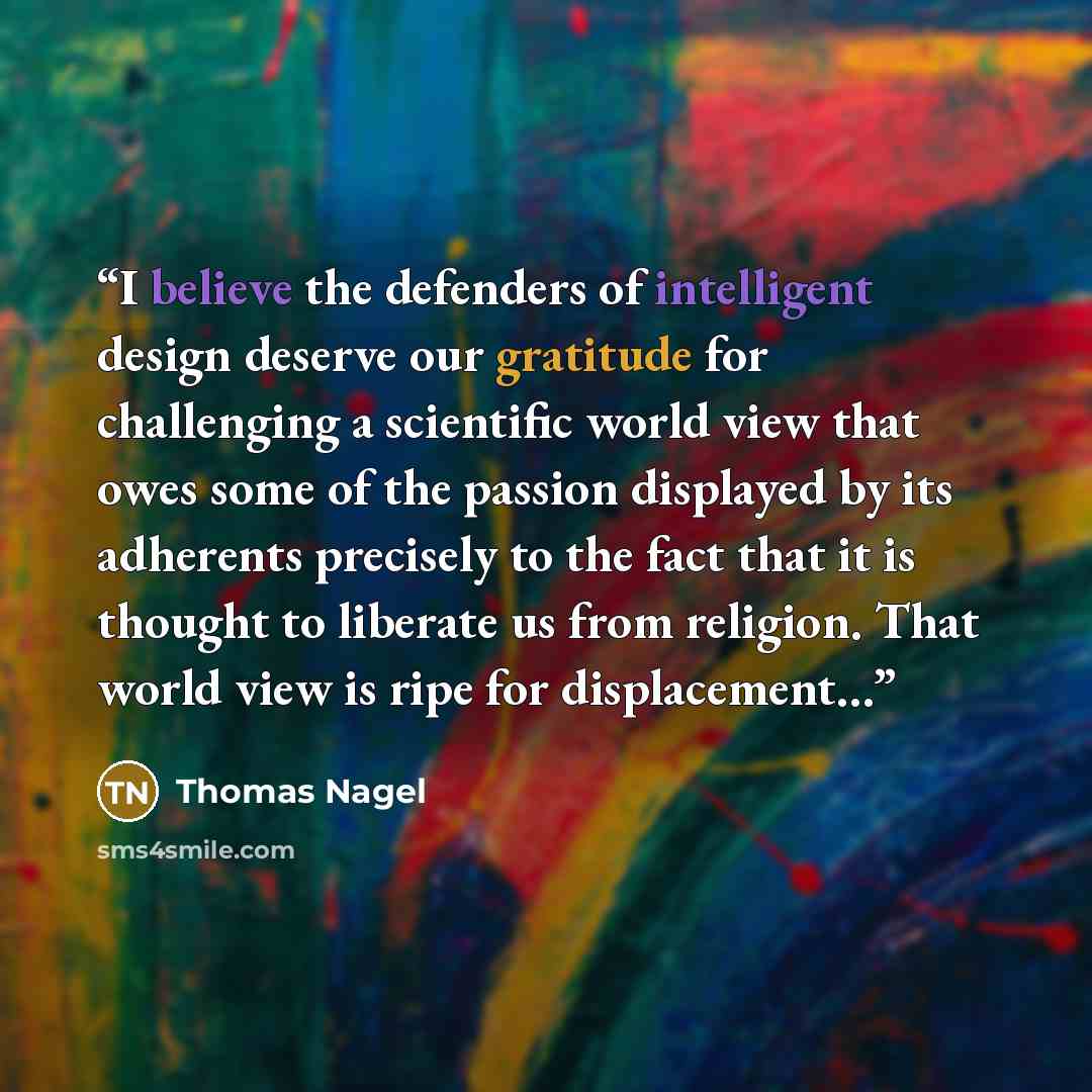 “I believe the defenders of intelligent design deserve our gratitude for challenging a scientific world view that owes some of the passion displayed by its adherents precisely to the fact that it is thought to liberate us from religion. That world view is ripe for displacement…” quote by Thomas Nagel