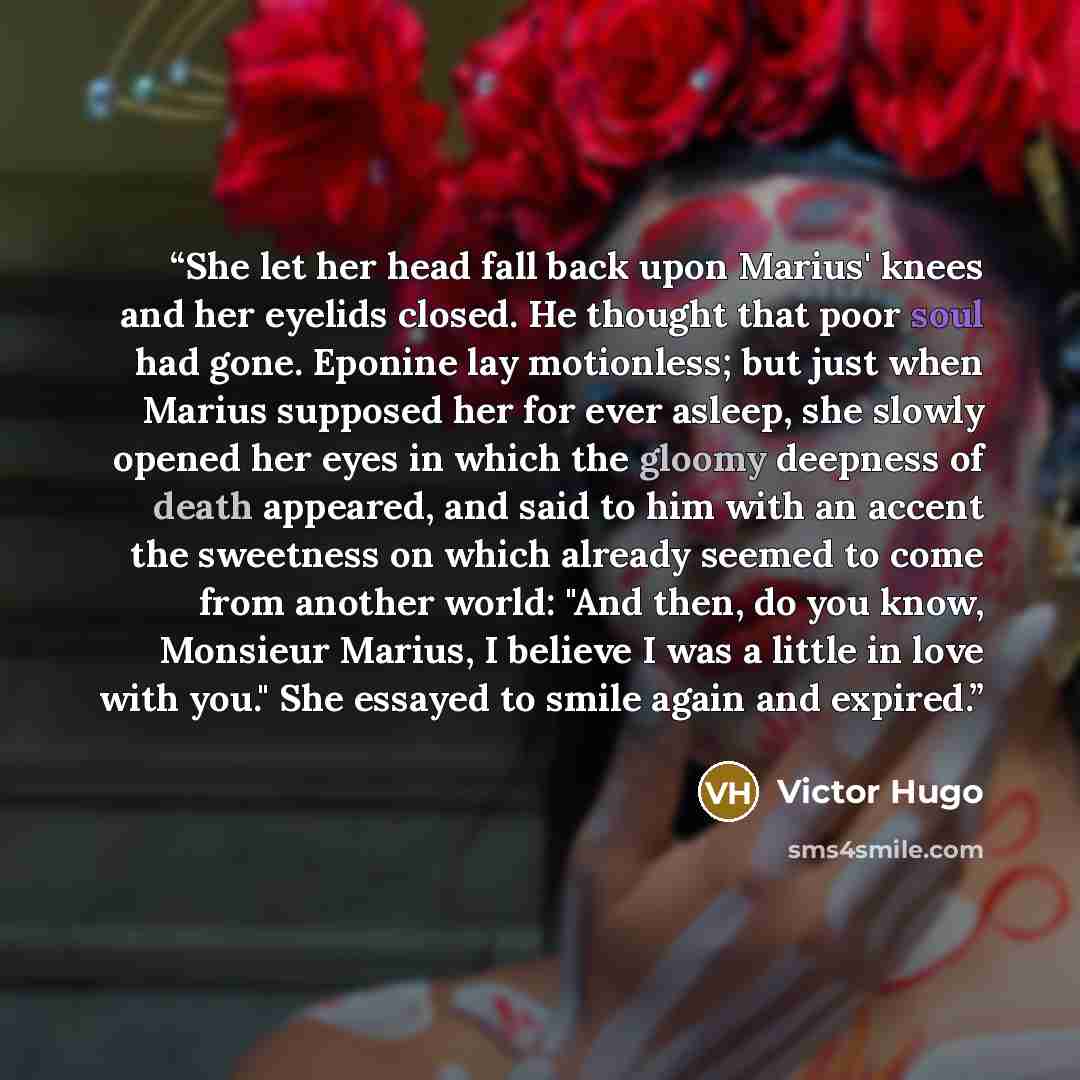 “She let her head fall back upon Marius' knees and her eyelids closed. He thought that poor soul had gone. Eponine lay motionless; but just when Marius supposed her for ever asleep, she slowly opened her eyes in which the gloomy deepness of death appeared, and said to him with an accent the…” quote by Victor Hugo