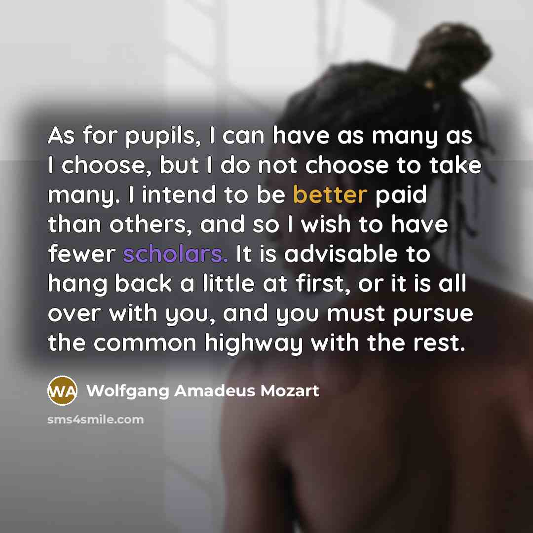 “As for pupils, I can have as many as I choose, but I do not choose to take many. I intend to be better paid than others, and so I wish to have fewer scholars. It is advisable to hang back a little at first, or it is all over with you, and you must pursue the common highway with the rest.” quote by Wolfgang Amadeus Mozart