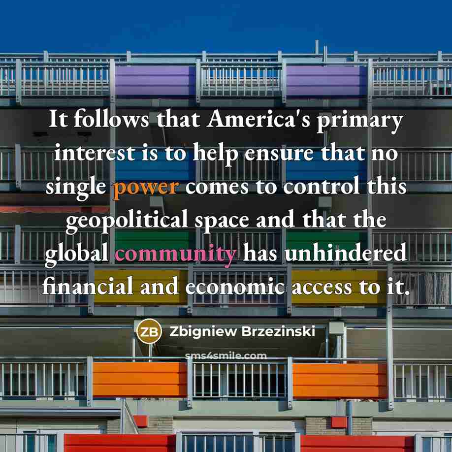 “It follows that America's primary interest is to help ensure that no single power comes to control this geopolitical space and that the global community has unhindered financial and economic access to it.” quote by Zbigniew Brzezinski
