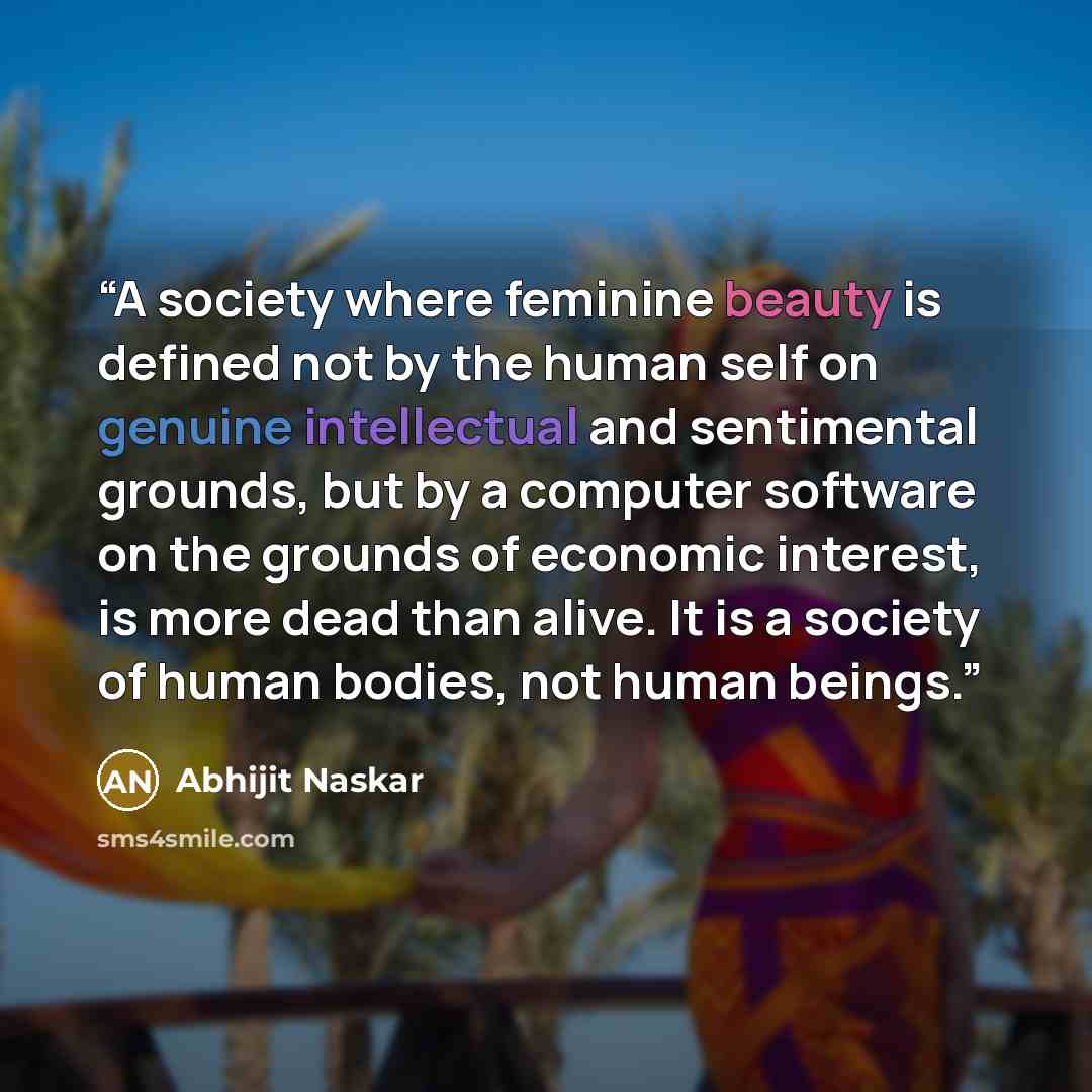 “A society where feminine beauty is defined not by the human self on genuine intellectual and sentimental grounds, but by a computer software on the grounds of economic interest, is more dead than alive. It is a society of human bodies, not human beings.” quote by Abhijit Naskar