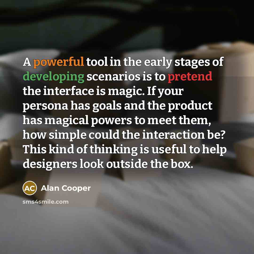“A powerful tool in the early stages of developing scenarios is to pretend the interface is magic. If your persona has goals and the product has magical powers to meet them, how simple could the interaction be? This kind of thinking is useful to help designers look outside the box.” quote by Alan Cooper