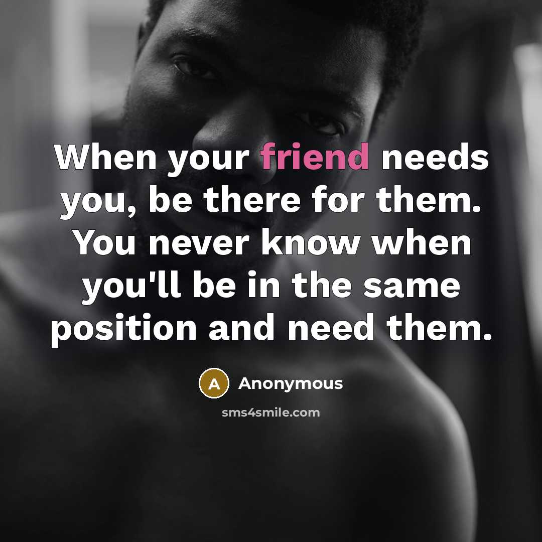 “When your friend needs you, be there for them. You never know when you'll be in the same position and need them.” quote by Anonymous