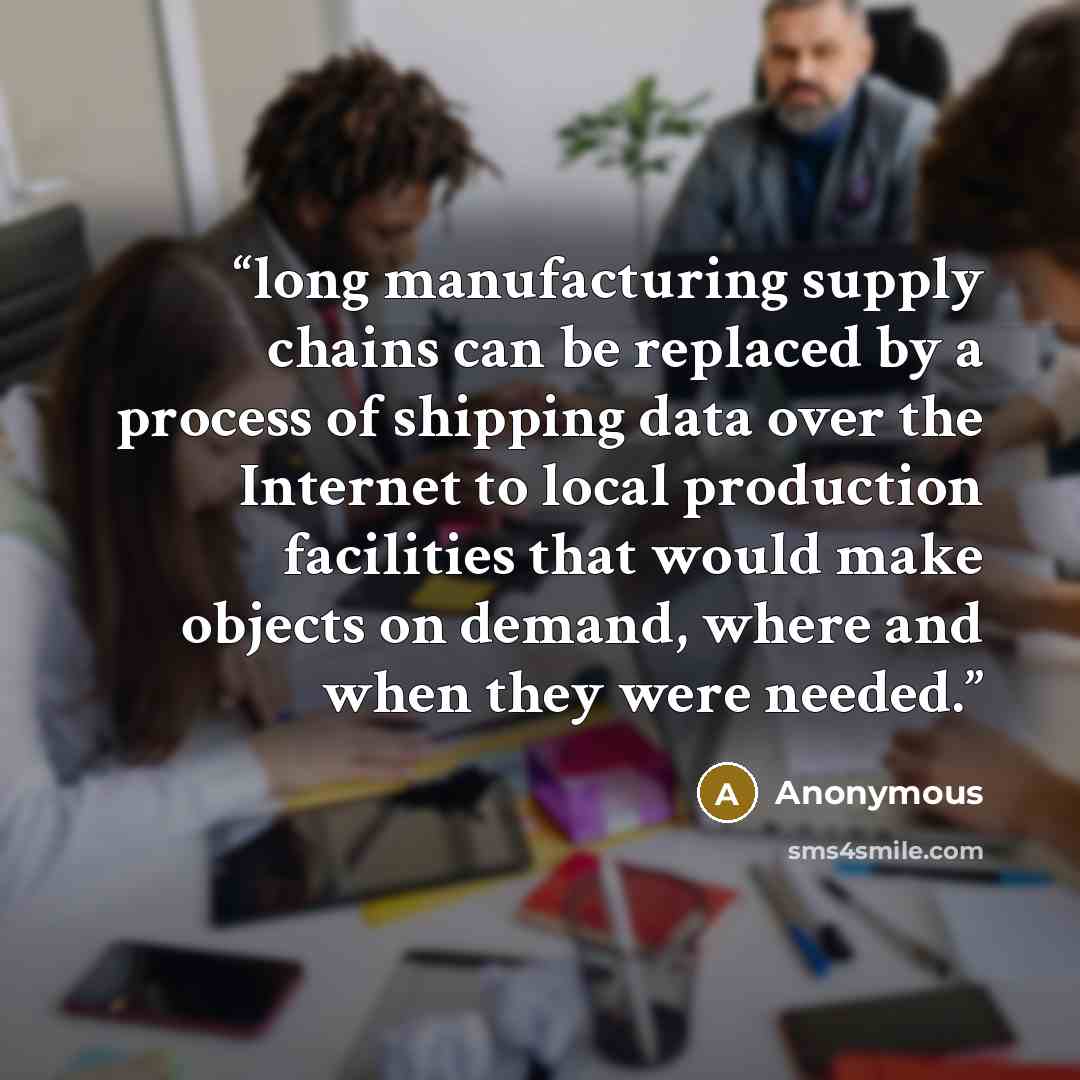 “long manufacturing supply chains can be replaced by a process of shipping data over the Internet to local production facilities that would make objects on demand, where and when they were needed.” quote by Anonymous