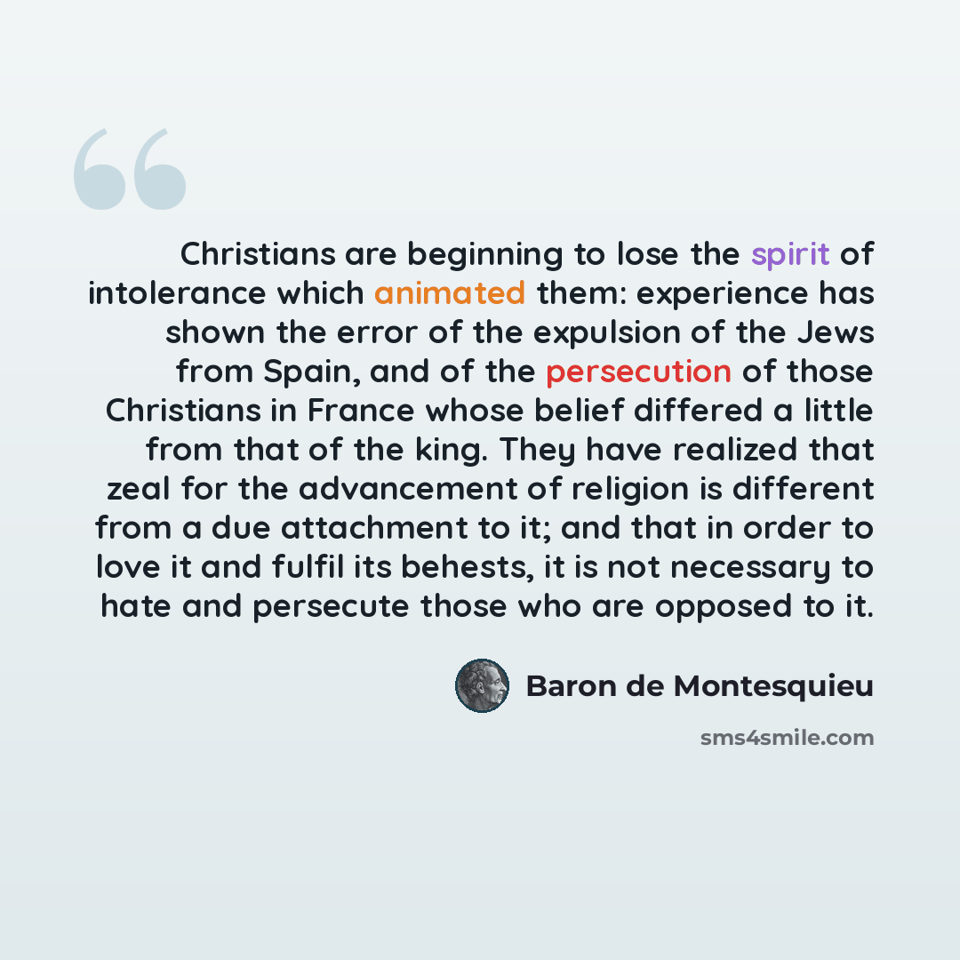 “Christians are beginning to lose the spirit of intolerance which animated them: experience has shown the error of the expulsion of the Jews from Spain, and of the persecution of those Christians in France whose belief differed a little from that of the king. They have realized that zeal for the…” quote by Baron de Montesquieu