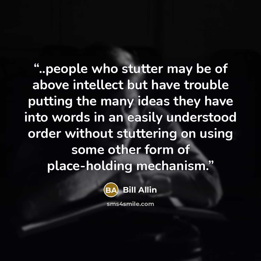 “..people who stutter may be of above intellect but have trouble putting the many ideas they have into words in an easily understood order without stuttering on using some other form of place-holding mechanism.” quote by Bill Allin