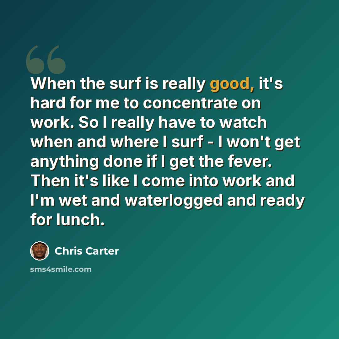 “When the surf is really good, it's hard for me to concentrate on work. So I really have to watch when and where I surf - I won't get anything done if I get the fever. Then it's like I come into work and I'm wet and waterlogged and ready for lunch.” quote by Chris Carter