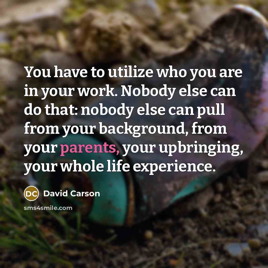 “You have to utilize who you are in your work. Nobody else can do that: nobody else can pull from your background, from your parents, your upbringing, your whole life experience.” quote by David Carson