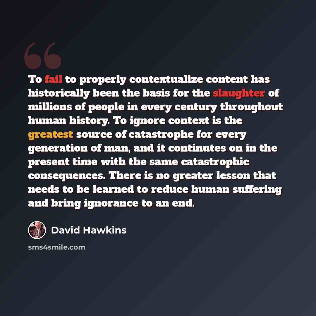 “To fail to properly contextualize content has historically been the basis for the slaughter of millions of people in every century throughout human history. To ignore context is the greatest source of catastrophe for every generation of man, and it continutes on in the present time with the same…” quote by David Hawkins