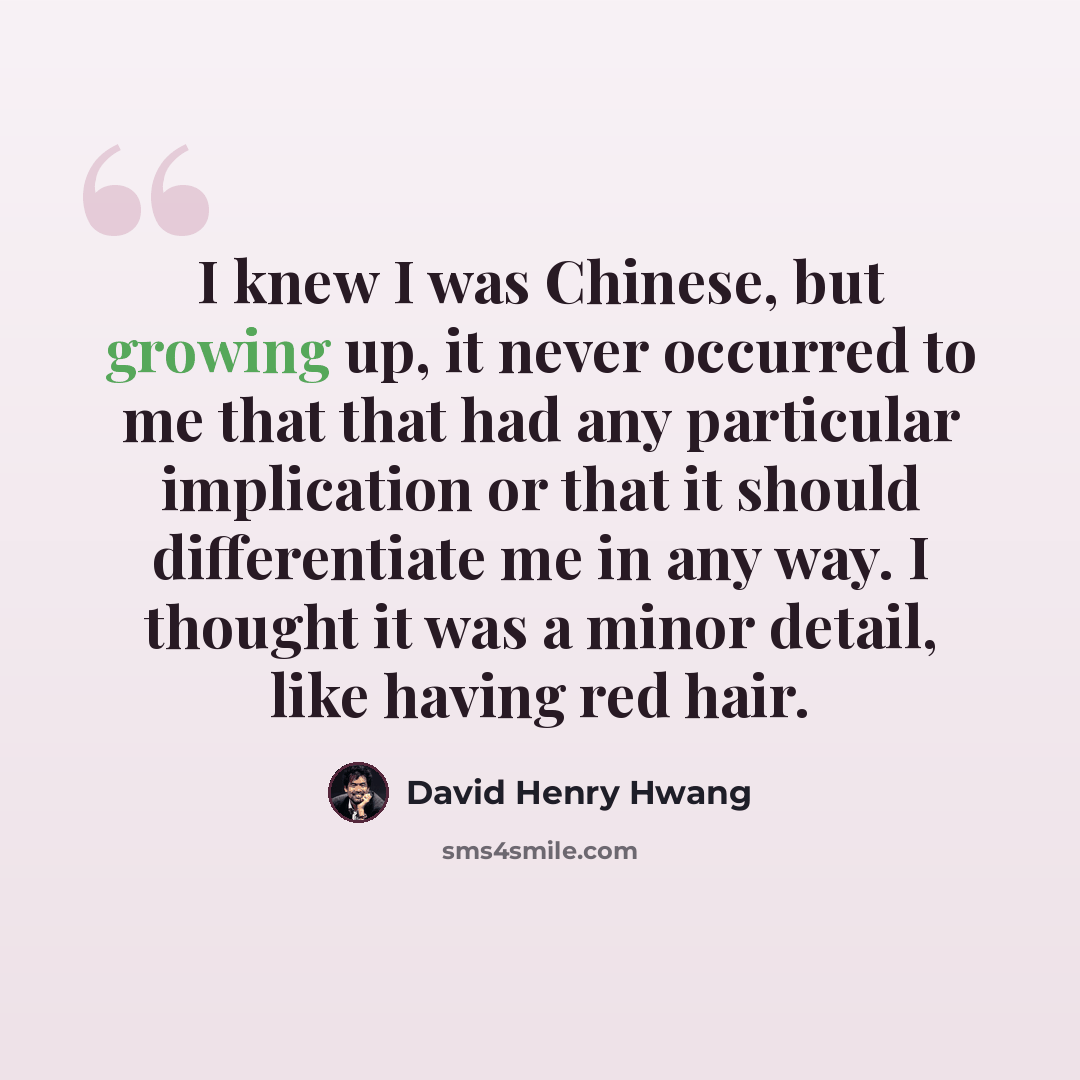 “I knew I was Chinese, but growing up, it never occurred to me that that had any particular implication or that it should differentiate me in any way. I thought it was a minor detail, like having red hair.” quote by David Henry Hwang