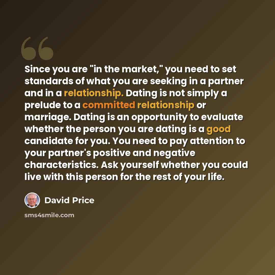 “Since you are "in the market," you need to set standards of what you are seeking in a partner and in a relationship. Dating is not simply a prelude to a committed relationship or marriage. Dating is an opportunity to evaluate whether the person you are dating is a good candidate for you. You need…” quote by David Price