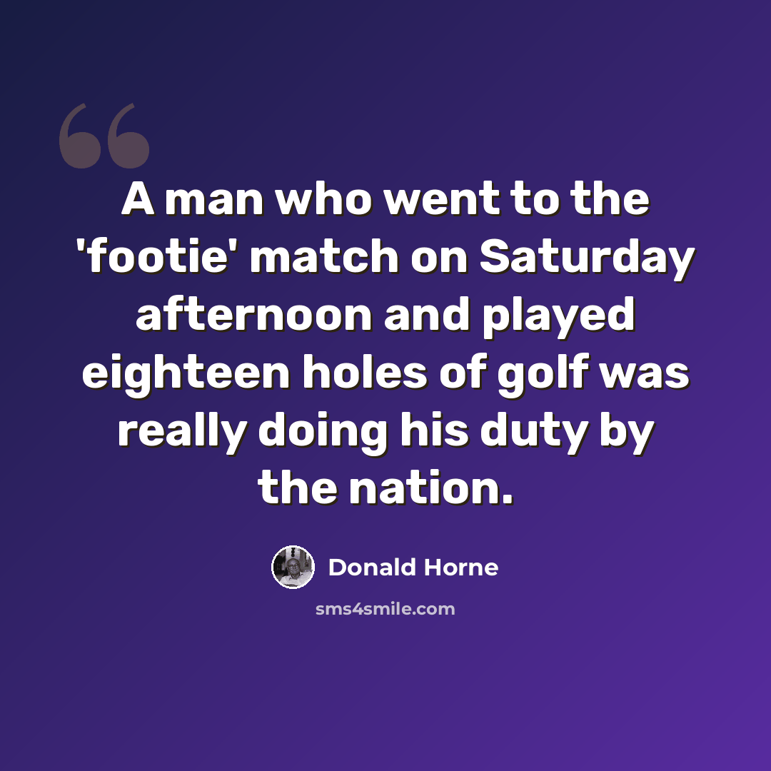“A man who went to the 'footie' match on Saturday afternoon and played eighteen holes of golf was really doing his duty by the nation.” quote by Donald Horne