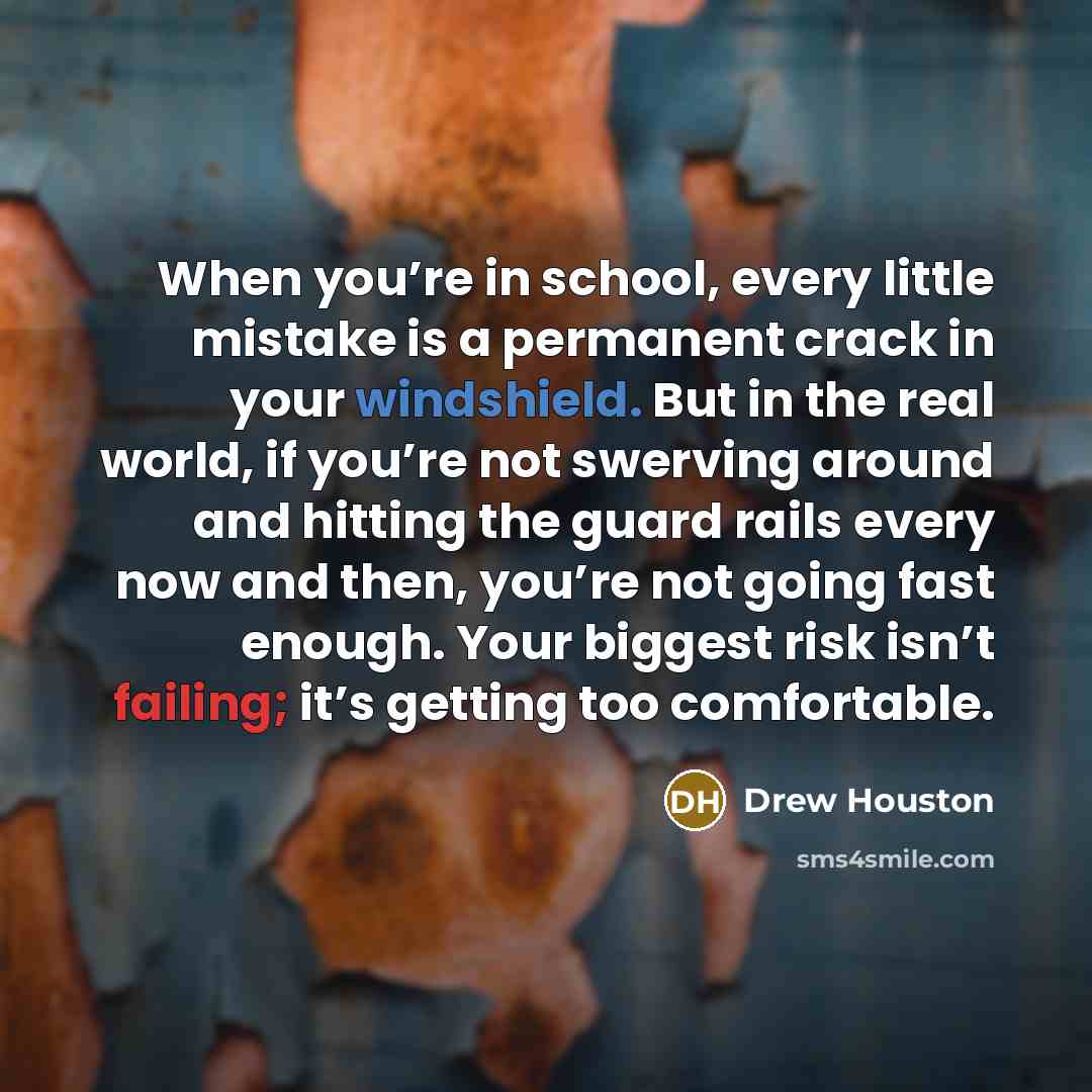 “When you’re in school, every little mistake is a permanent crack in your windshield. But in the real world, if you’re not swerving around and hitting the guard rails every now and then, you’re not going fast enough. Your biggest risk isn’t failing; it’s getting too comfortable.” quote by Drew Houston