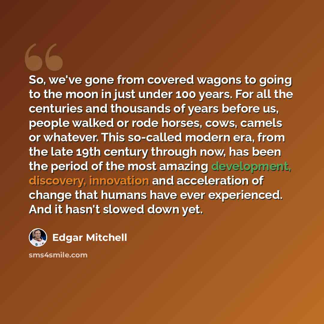 “So, we've gone from covered wagons to going to the moon in just under 100 years. For all the centuries and thousands of years before us, people walked or rode horses, cows, camels or whatever. This so-called modern era, from the late 19th century through now, has been the period of the most…” quote by Edgar Mitchell