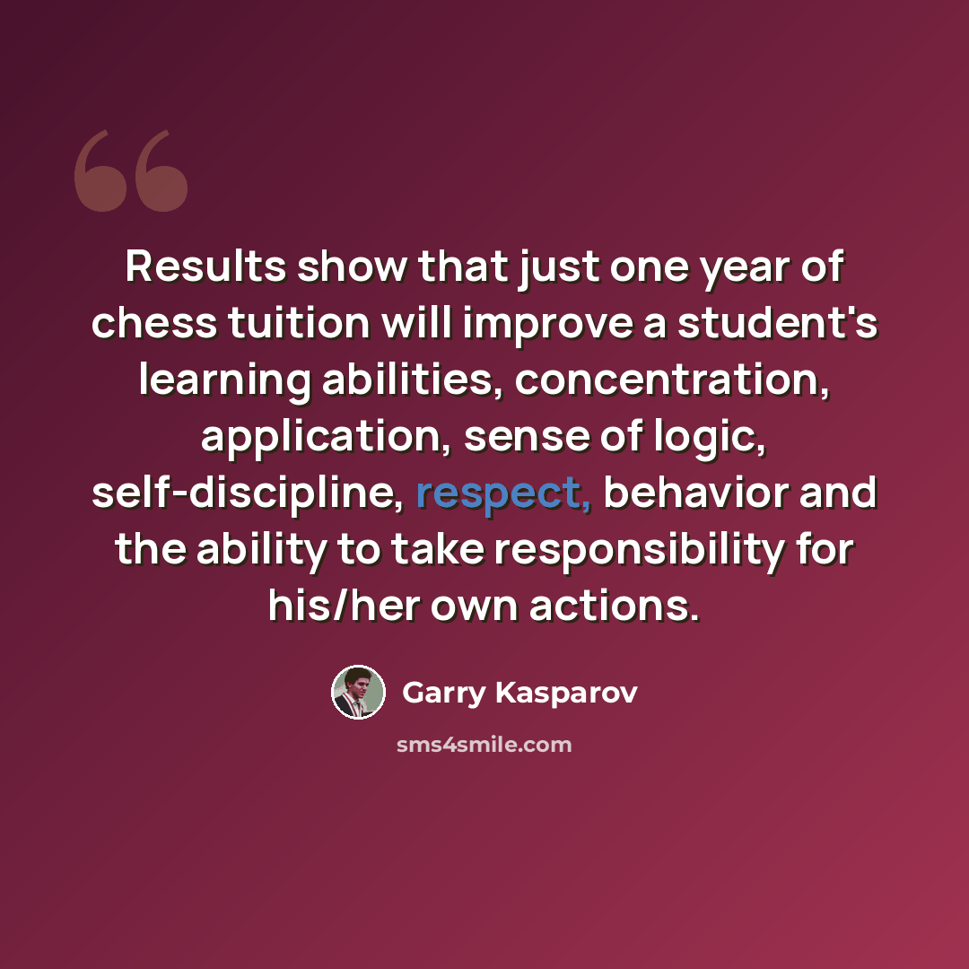 “Results show that just one year of chess tuition will improve a student's learning abilities, concentration, application, sense of logic, self-discipline, respect, behavior and the ability to take responsibility for his/her own actions.” quote by Garry Kasparov