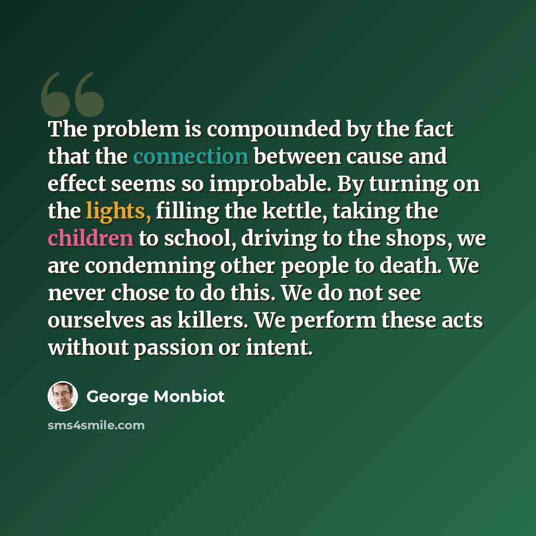 “The problem is compounded by the fact that the connection between cause and effect seems so improbable. By turning on the lights, filling the kettle, taking the children to school, driving to the shops, we are condemning other people to death. We never chose to do this. We do not see ourselves as…” quote by George Monbiot