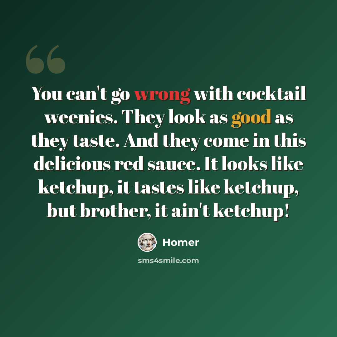 “You can't go wrong with cocktail weenies. They look as good as they taste. And they come in this delicious red sauce. It looks like ketchup, it tastes like ketchup, but brother, it ain't ketchup!” quote by Homer