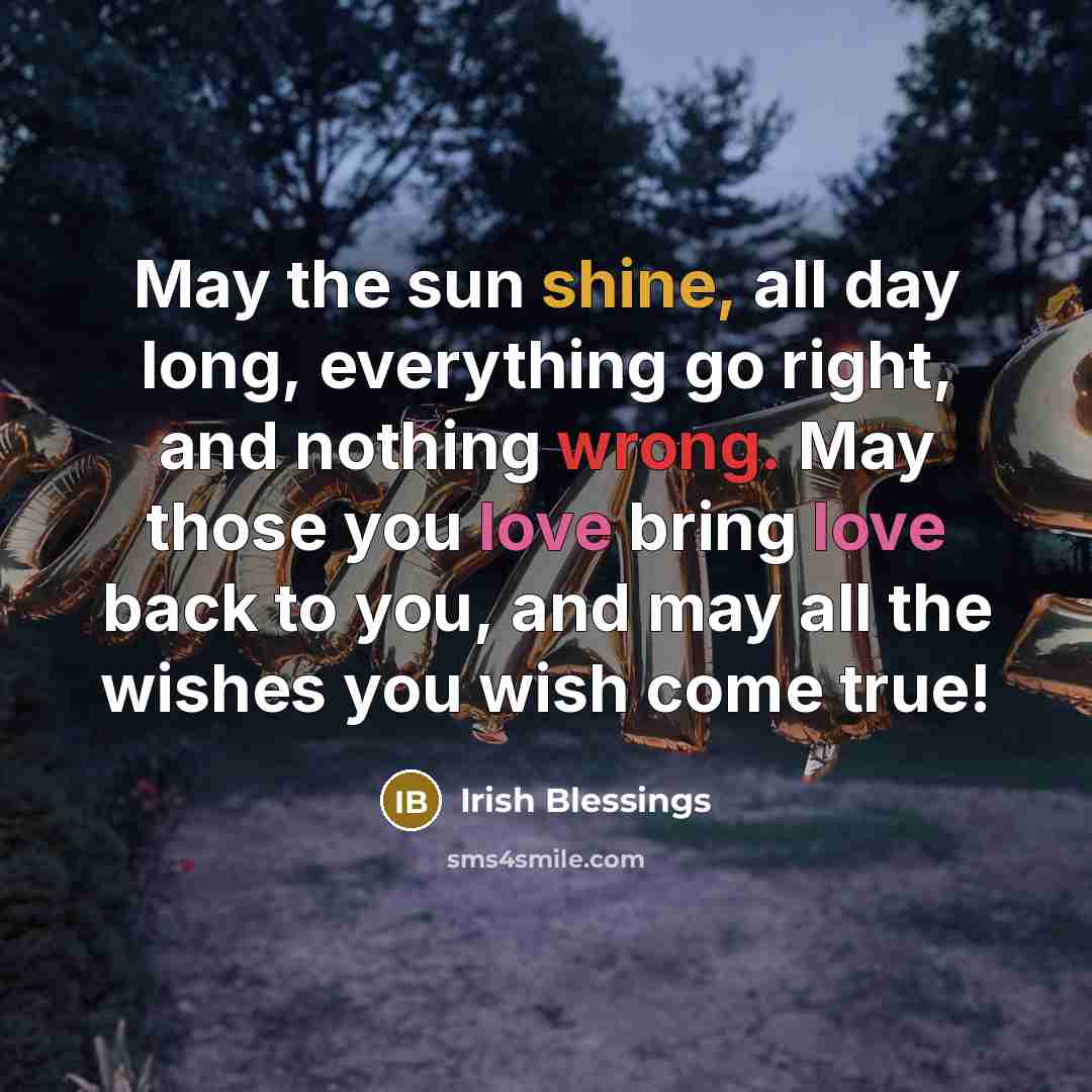 “May the sun shine, all day long, everything go right, and nothing wrong. May those you love bring love back to you, and may all the wishes you wish come true!” quote by Irish Blessings