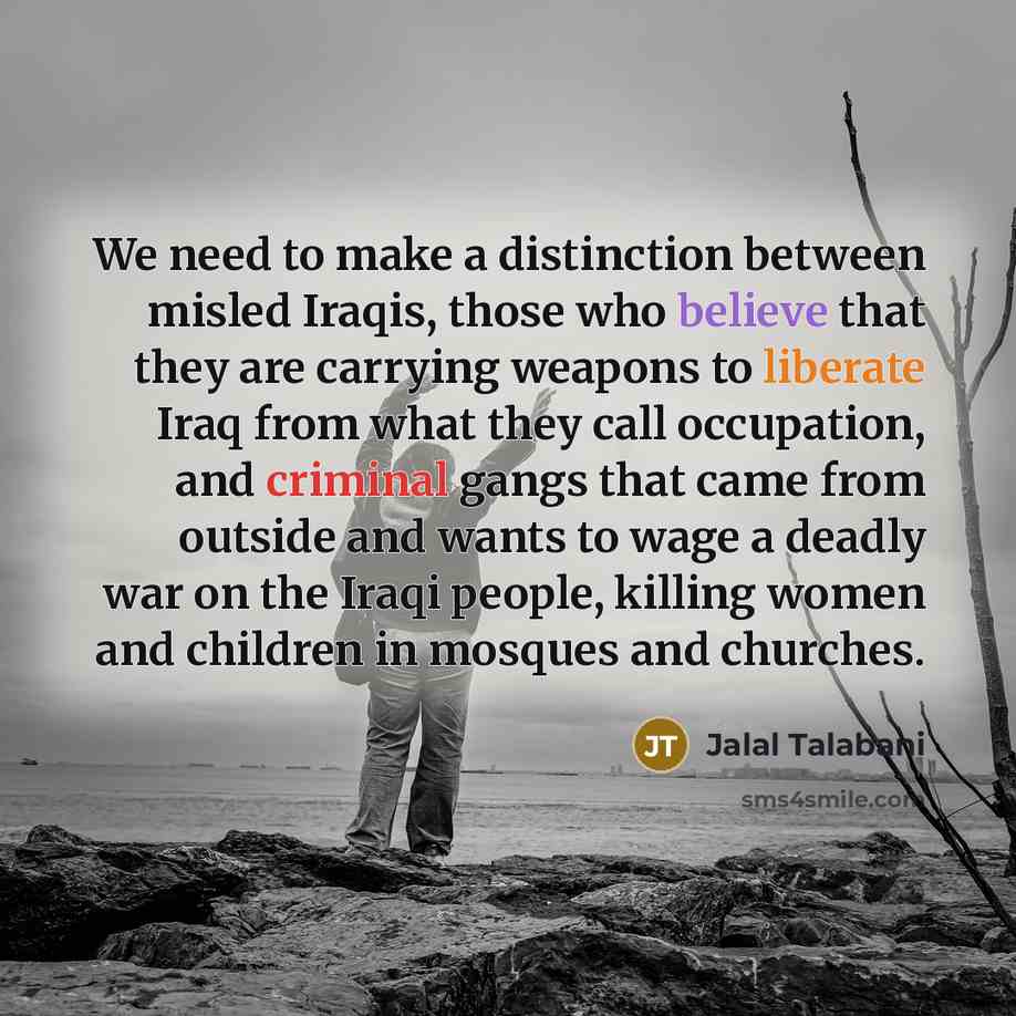 “We need to make a distinction between misled Iraqis, those who believe that they are carrying weapons to liberate Iraq from what they call occupation, and criminal gangs that came from outside and wants to wage a deadly war on the Iraqi people, killing women and children in mosques and churches.” quote by Jalal Talabani