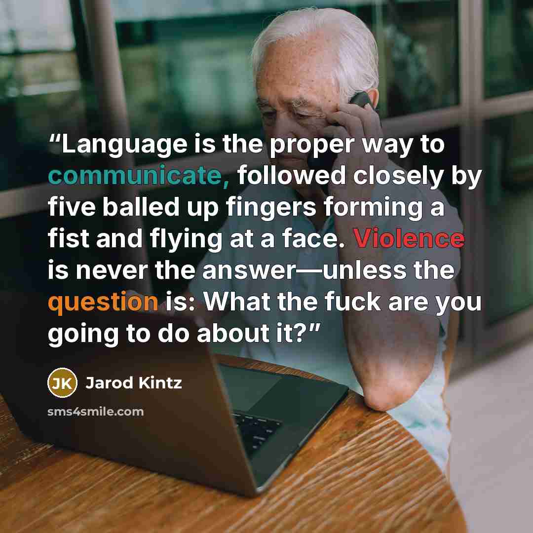 “Language is the proper way to communicate, followed closely by five balled up fingers forming a fist and flying at a face. Violence is never the answer—unless the question is: What the fuck are you going to do about it?” quote by Jarod Kintz