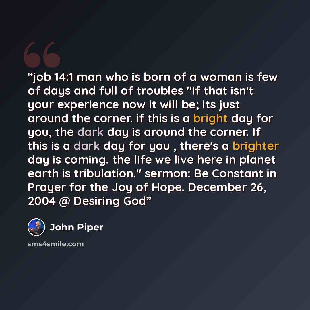 “job 14:1 man who is born of a woman is few of days and full of troubles "If that isn't your experience now it will be; its just around the corner. if this is a bright day for you, the dark day is around the corner. If this is a dark day for you , there's a brighter day is coming. the life we live…” quote by John Piper