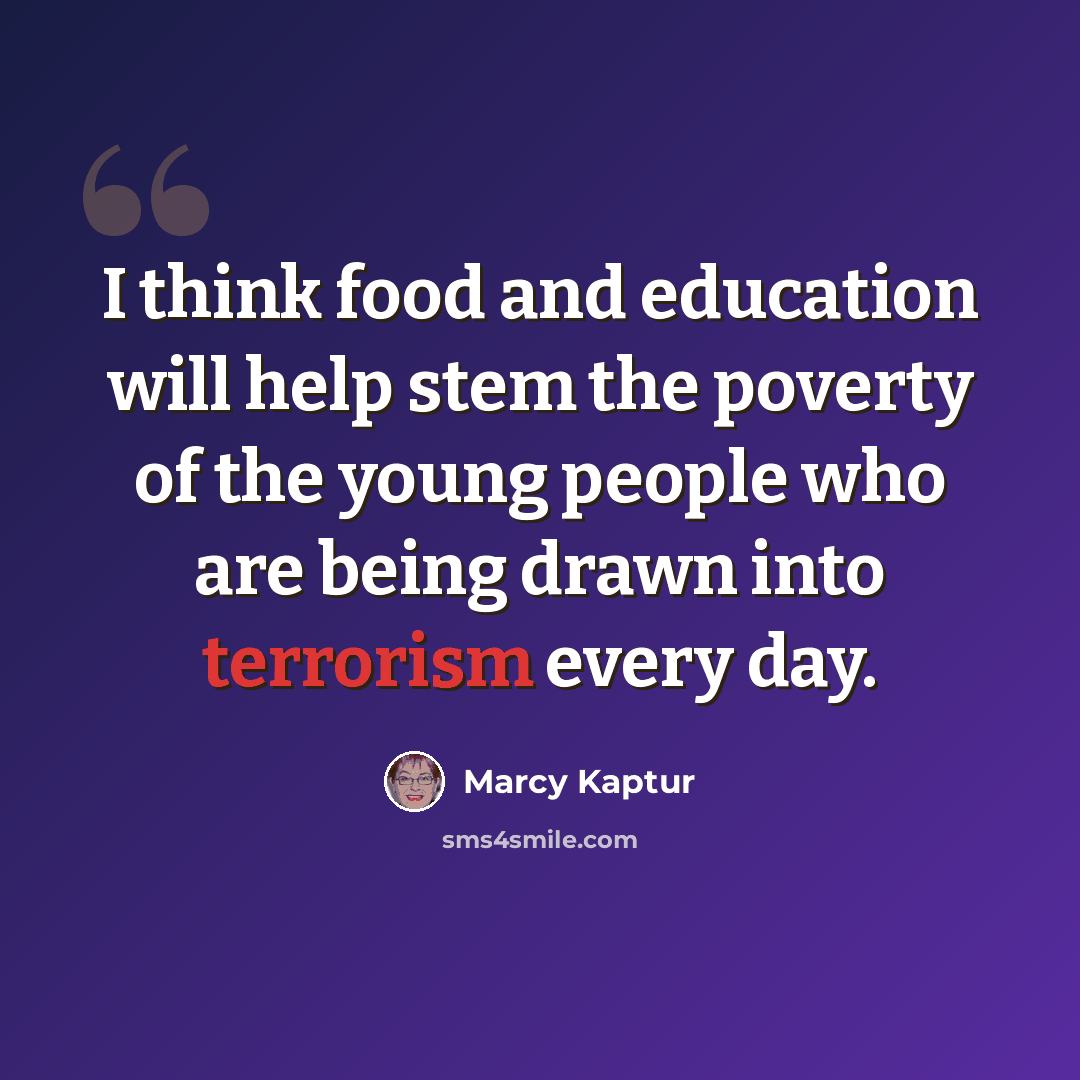 “I think food and education will help stem the poverty of the young people who are being drawn into terrorism every day.” quote by Marcy Kaptur
