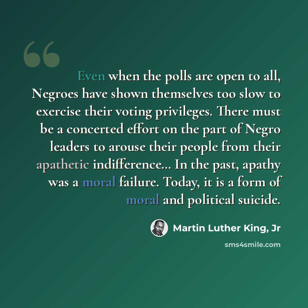 “Even when the polls are open to all, Negroes have shown themselves too slow to exercise their voting privileges. There must be a concerted effort on the part of Negro leaders to arouse their people from their apathetic indifference… In the past, apathy was a moral failure. Today, it is a form of…” quote by Martin Luther King, Jr