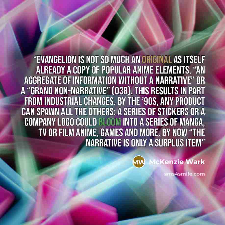 “Evangelion is not so much an original as itself already a copy of popular anime elements, “an aggregate of information without a narrative” or a “grand non-narrative” (O38). This results in part from industrial changes. By the ’90s, any product can spawn all the others: a series of stickers or a…” quote by McKenzie Wark