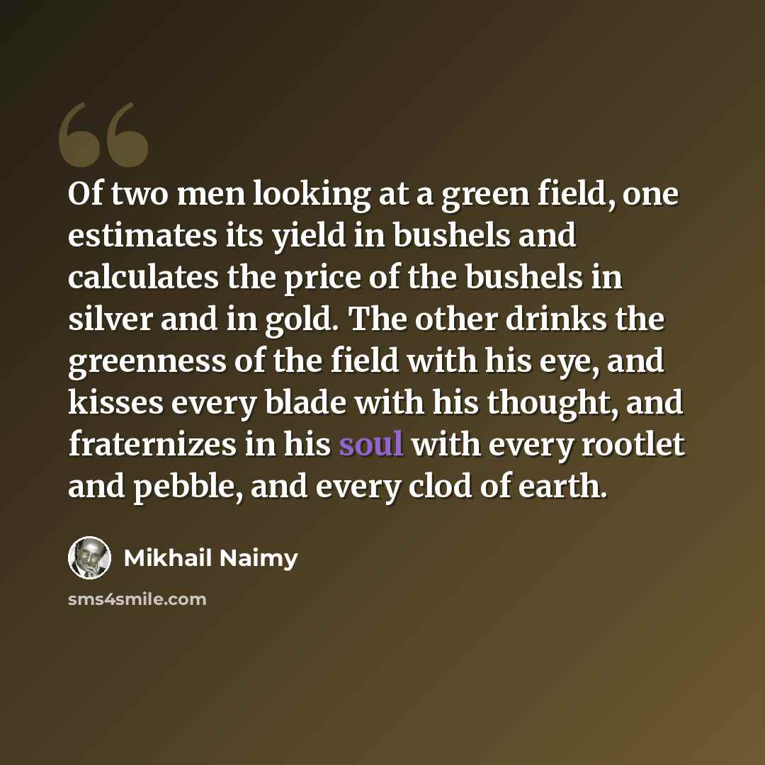 “Of two men looking at a green field, one estimates its yield in bushels and calculates the price of the bushels in silver and in gold. The other drinks the greenness of the field with his eye, and kisses every blade with his thought, and fraternizes in his soul with every rootlet and pebble, and…” quote by Mikhail Naimy