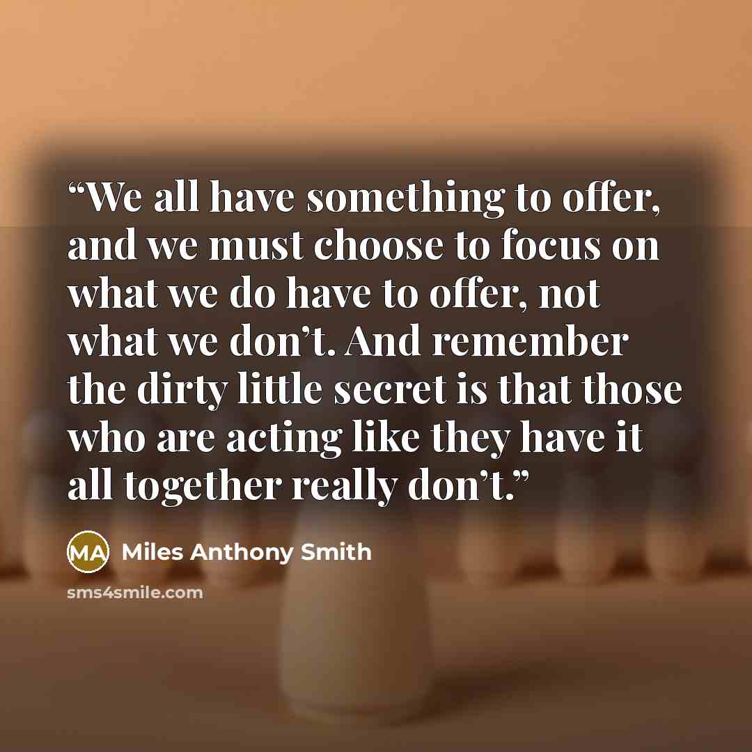 “We all have something to offer, and we must choose to focus on what we do have to offer, not what we don’t. And remember the dirty little secret is that those who are acting like they have it all together really don’t.” quote by Miles Anthony Smith