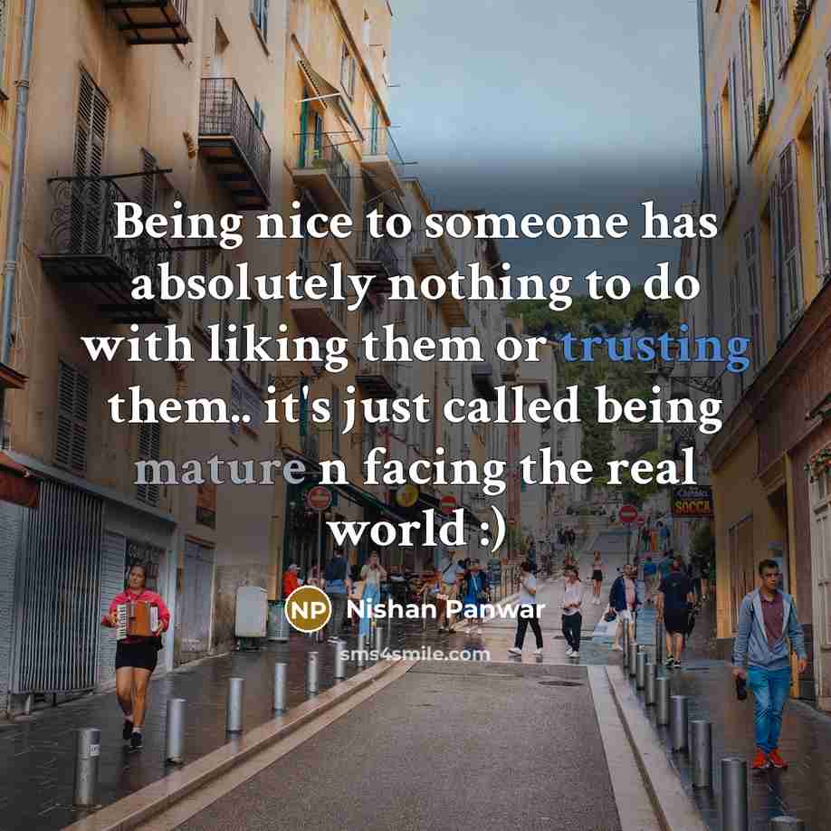 “Being nice to someone has absolutely nothing to do with liking them or trusting them.. it's just called being mature n facing the real world :)” quote by Nishan Panwar